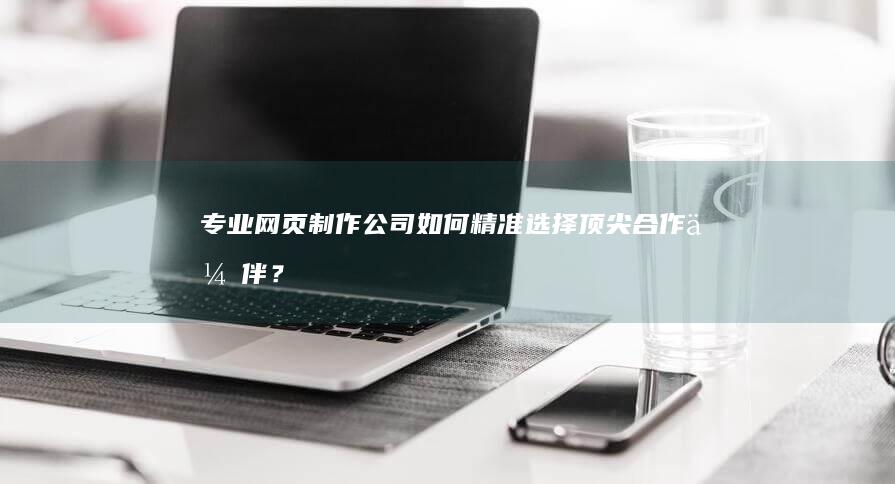 专业网页制作公司：如何精准选择顶尖合作伙伴？